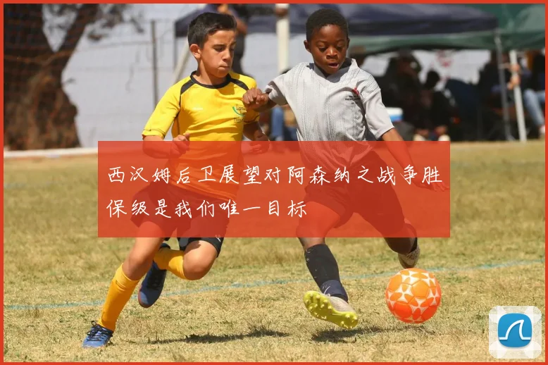 西汉姆后卫展望对阿森纳之战争胜保级是我们唯一目标