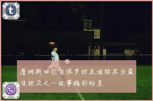詹姆斯回忆与保罗的友谊称其为最佳控卫之一故事精彩纷呈