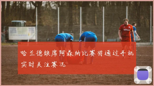 哈兰德缺席阿森纳比赛将通过手机实时关注赛况