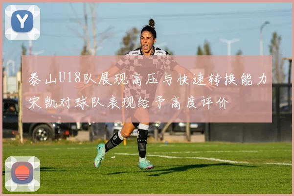 泰山U18队展现高压与快速转换能力宋凯对球队表现给予高度评价