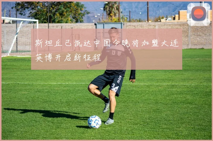 斯坦丘已抵达中国今晚将加盟大连英博开启新征程