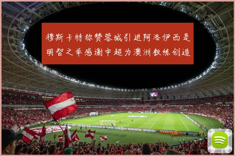 穆斯卡特称赞蓉城引进阿洛伊西是明智之举感谢中超为澳洲教练创造机会
