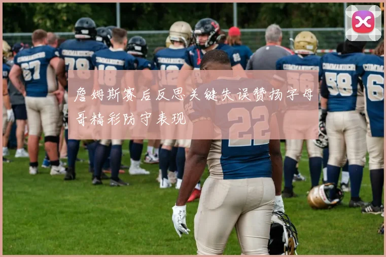詹姆斯赛后反思关键失误赞扬字母哥精彩防守表现