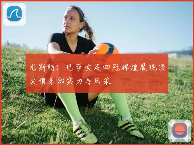 尤斯特：巴萨女足四冠辉煌展现顶尖俱乐部实力与风采