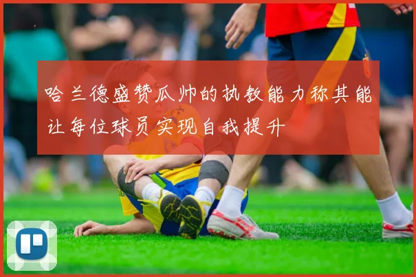 哈兰德盛赞瓜帅的执教能力称其能让每位球员实现自我提升