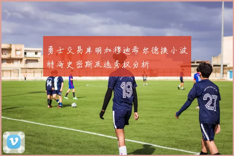 勇士交易库明加穆迪希尔德换小波特海史密斯及选秀权分析