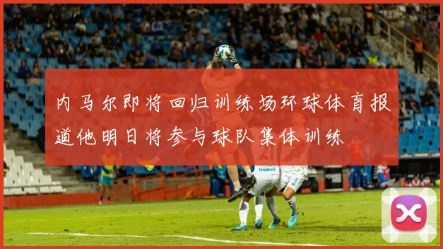 内马尔即将回归训练场环球体育报道他明日将参与球队集体训练
