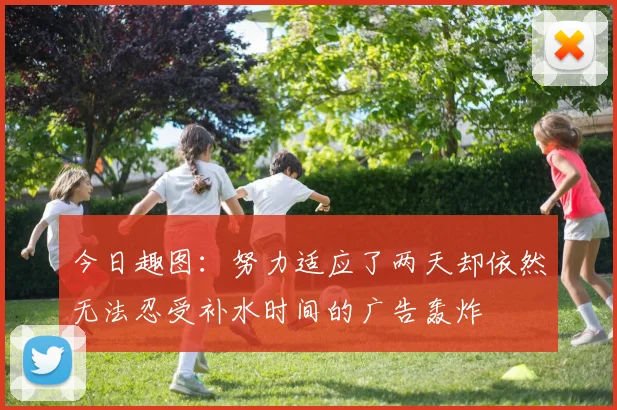 今日趣图：努力适应了两天却依然无法忍受补水时间的广告轰炸