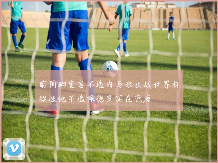 前国脚直言不选内马尔出战世界杯称选他不选佩德罗实在荒唐