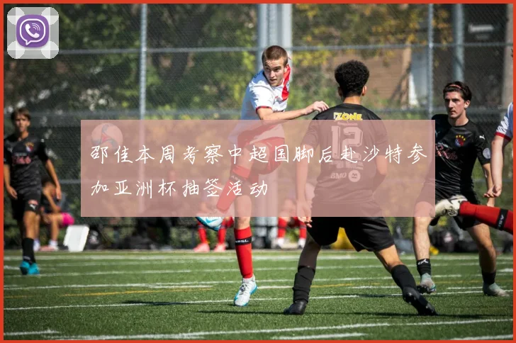 邵佳本周考察中超国脚后赴沙特参加亚洲杯抽签活动
