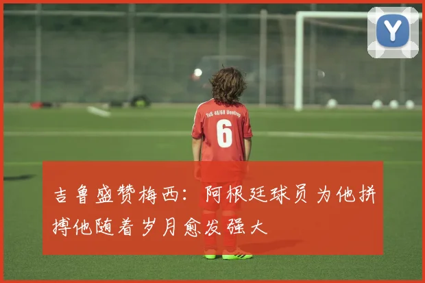 吉鲁盛赞梅西：阿根廷球员为他拼搏他随着岁月愈发强大