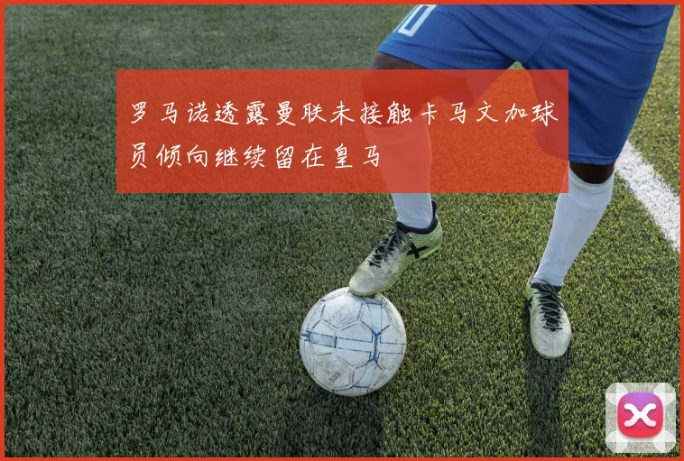 罗马诺透露曼联未接触卡马文加球员倾向继续留在皇马