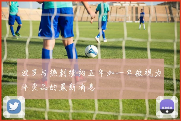 波罗与热刺续约五年加一年被视为非卖品的最新消息