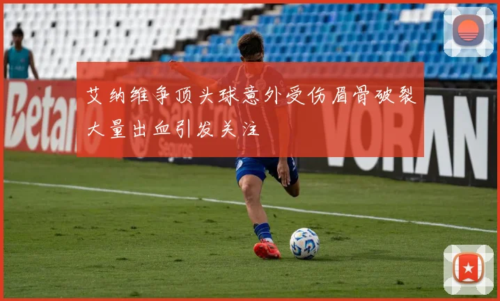 艾纳维争顶头球意外受伤眉骨破裂大量出血引发关注