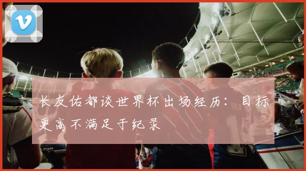 长友佑都谈世界杯出场经历：目标更高不满足于纪录