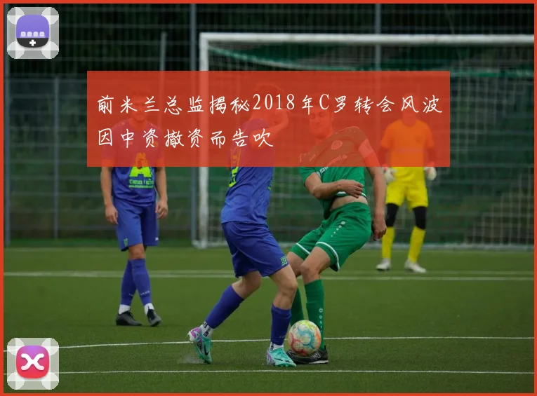 前米兰总监揭秘2018年C罗转会风波因中资撤资而告吹
