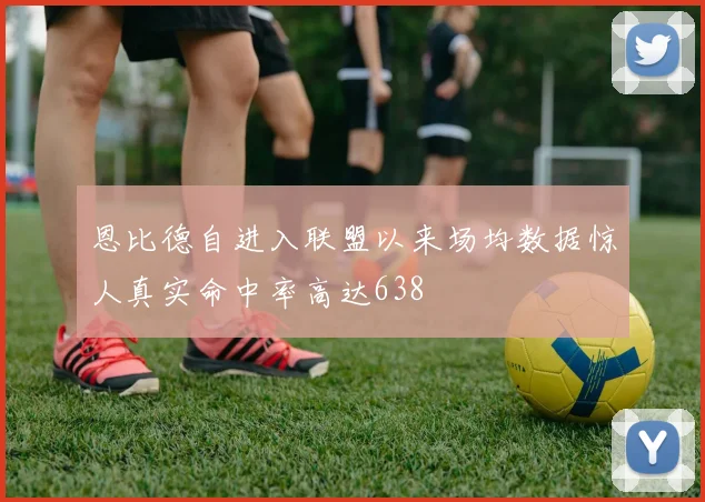 恩比德自进入联盟以来场均数据惊人真实命中率高达638