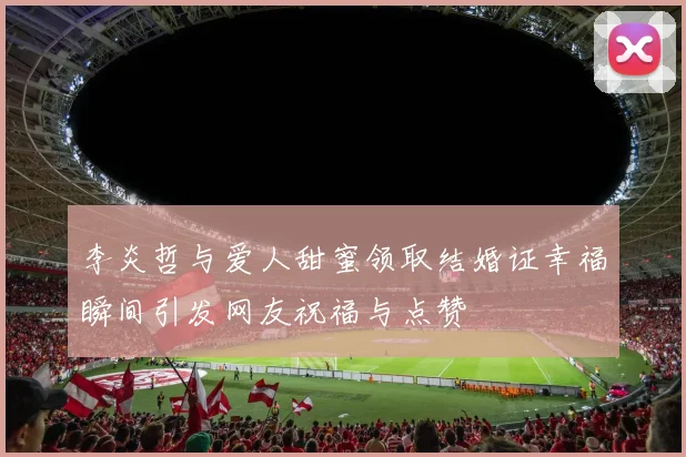 李炎哲与爱人甜蜜领取结婚证幸福瞬间引发网友祝福与点赞