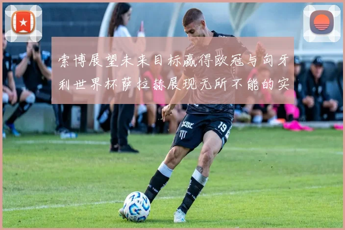 索博展望未来目标赢得欧冠与匈牙利世界杯萨拉赫展现无所不能的实力