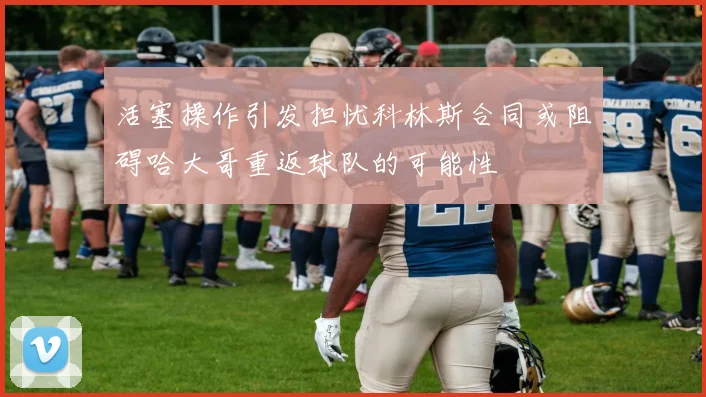 活塞操作引发担忧科林斯合同或阻碍哈大哥重返球队的可能性