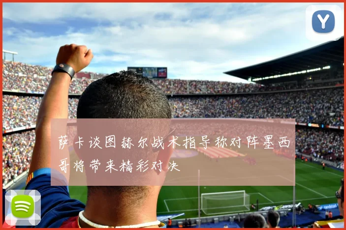 萨卡谈图赫尔战术指导称对阵墨西哥将带来精彩对决