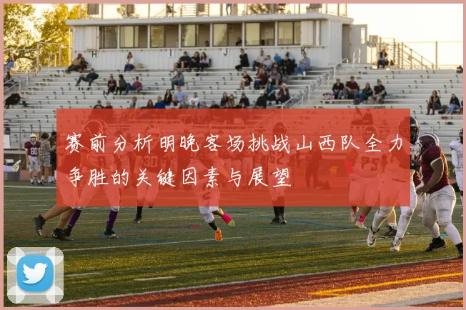 赛前分析明晚客场挑战山西队全力争胜的关键因素与展望