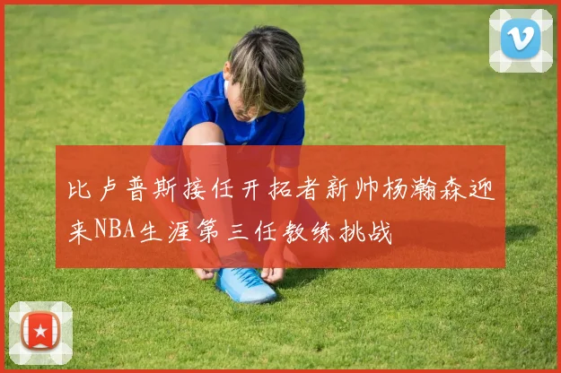 比卢普斯接任开拓者新帅杨瀚森迎来NBA生涯第三任教练挑战